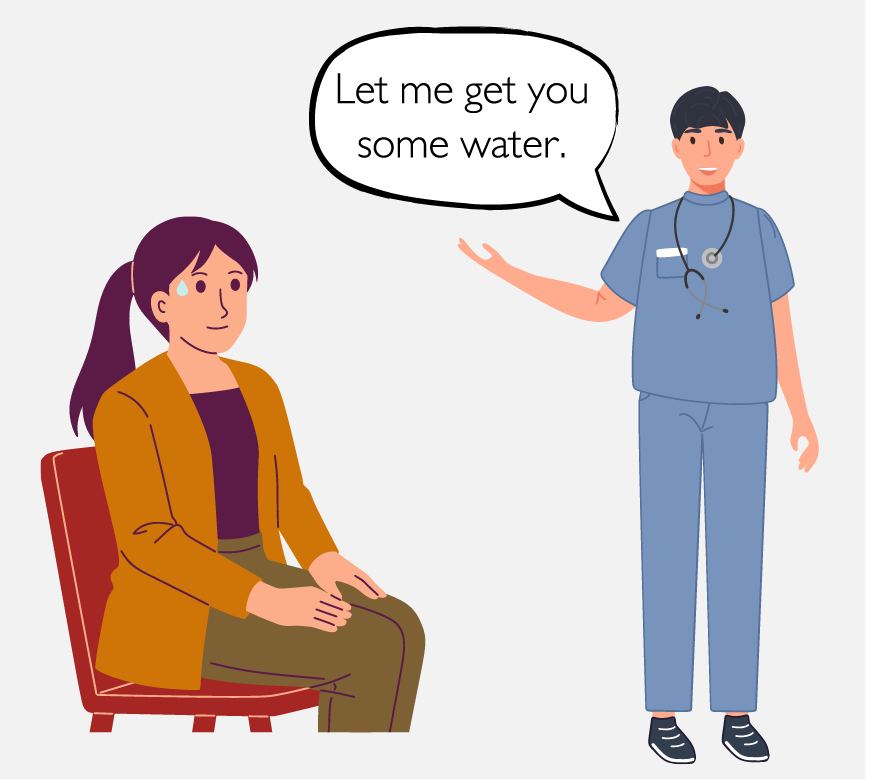 A patient is sitting in a chair. The nurse says, “Let me get you some water.”